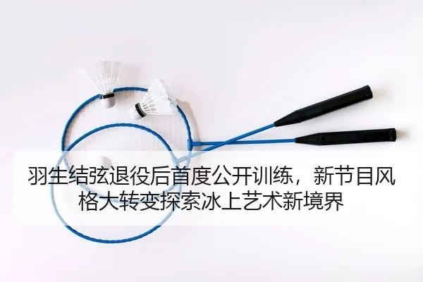 羽生结弦退役后首度公开训练，新节目风格大转变探索冰上艺术新境界